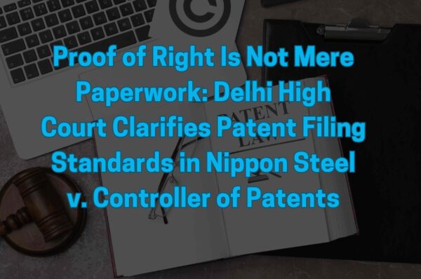 Proof of Right Is Not Mere Paperwork: Delhi High Court Clarifies Patent Filing Standards in Nippon Steel v. Controller of Patents